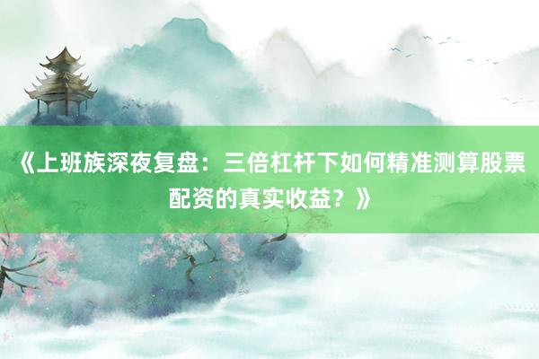 《上班族深夜复盘：三倍杠杆下如何精准测算股票配资的真实收益？》