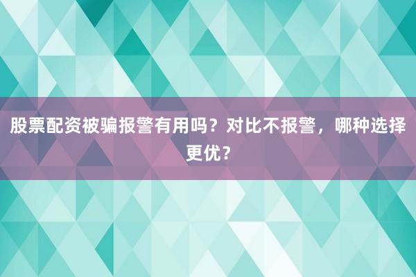 股票配资被骗报警有用吗？对比不报警，哪种选择更优？