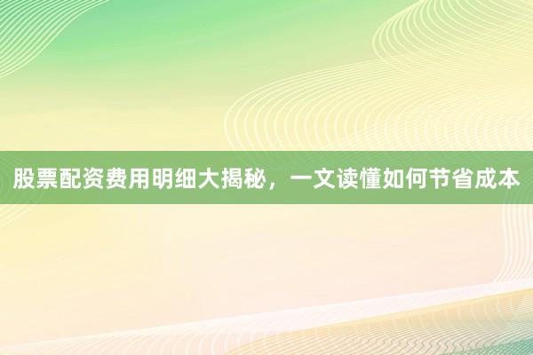 股票配资费用明细大揭秘，一文读懂如何节省成本