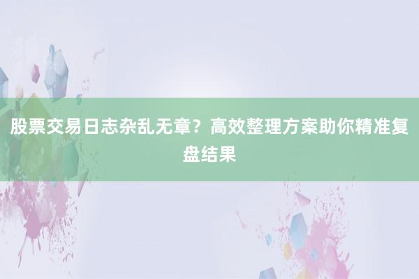 股票交易日志杂乱无章？高效整理方案助你精准复盘结果