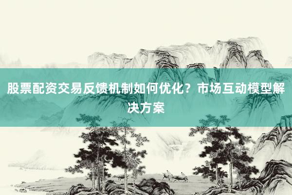 股票配资交易反馈机制如何优化？市场互动模型解决方案