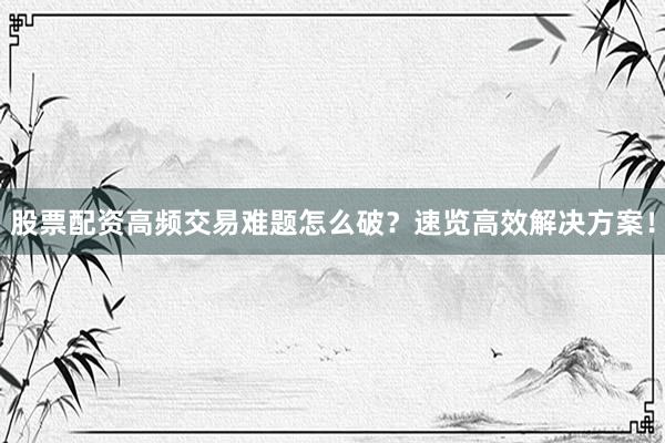 股票配资高频交易难题怎么破？速览高效解决方案！