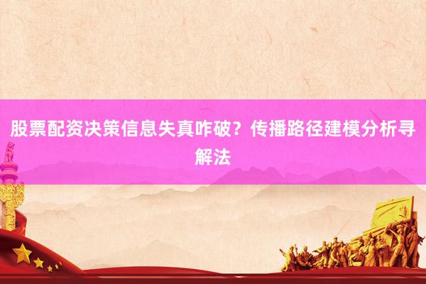 股票配资决策信息失真咋破？传播路径建模分析寻解法