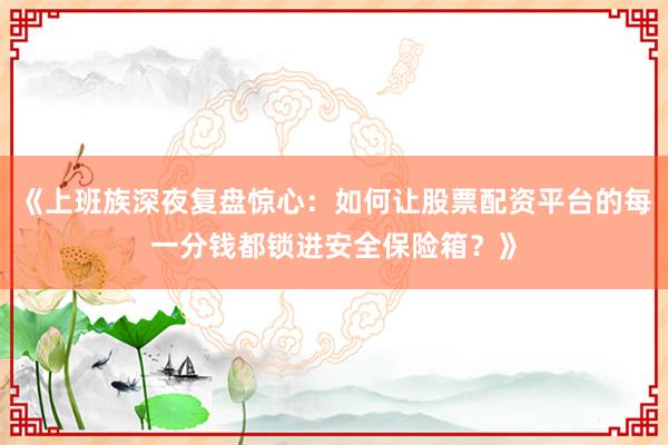 《上班族深夜复盘惊心：如何让股票配资平台的每一分钱都锁进安全保险箱？》