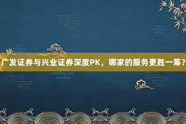 广发证券与兴业证券深度PK，哪家的服务更胜一筹？