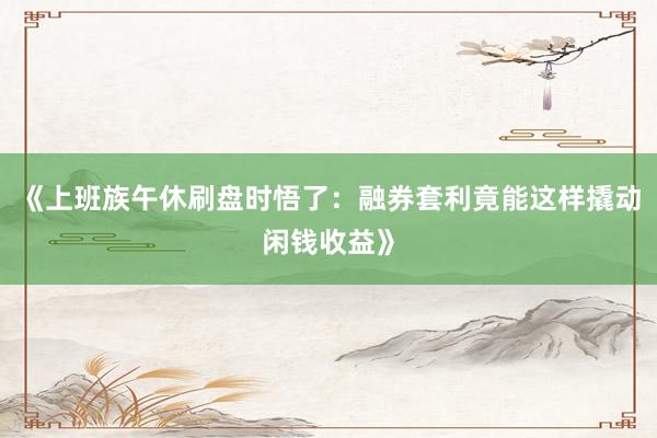 《上班族午休刷盘时悟了：融券套利竟能这样撬动闲钱收益》