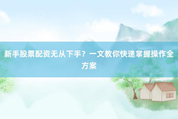 新手股票配资无从下手？一文教你快速掌握操作全方案