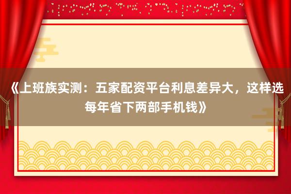 《上班族实测：五家配资平台利息差异大，这样选每年省下两部手机钱》