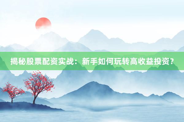揭秘股票配资实战：新手如何玩转高收益投资？
