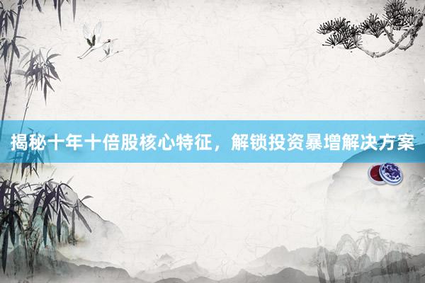 揭秘十年十倍股核心特征，解锁投资暴增解决方案