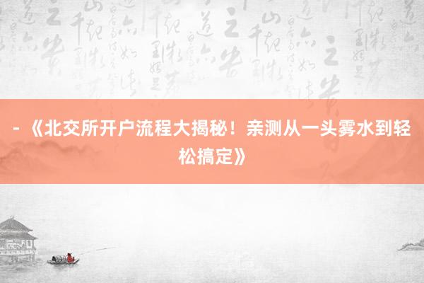 - 《北交所开户流程大揭秘！亲测从一头雾水到轻松搞定》
