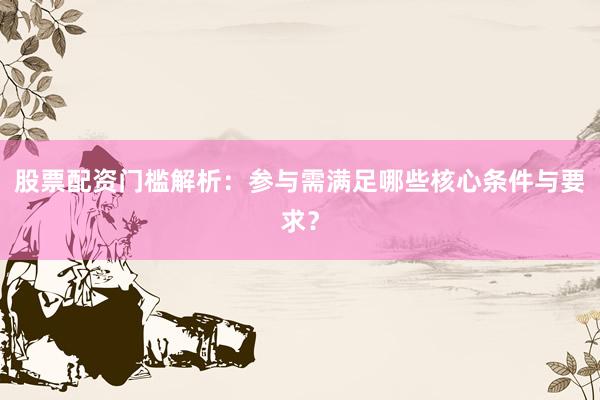 股票配资门槛解析：参与需满足哪些核心条件与要求？