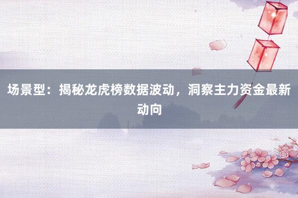 场景型：揭秘龙虎榜数据波动，洞察主力资金最新动向