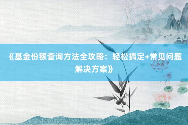《基金份额查询方法全攻略：轻松搞定+常见问题解决方案》