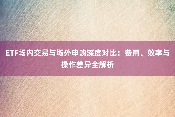 ETF场内交易与场外申购深度对比：费用、效率与操作差异全解析