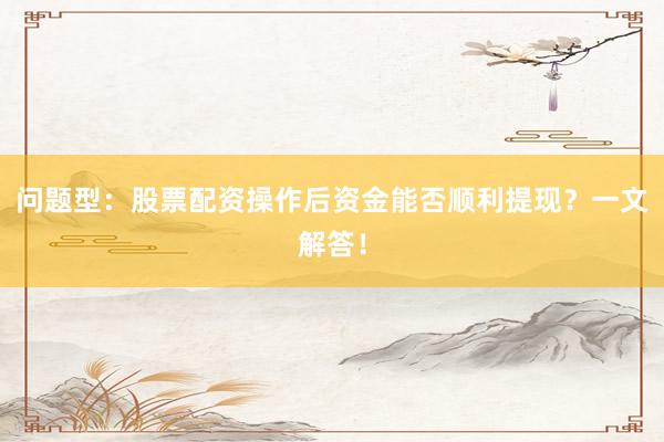 问题型：股票配资操作后资金能否顺利提现？一文解答！