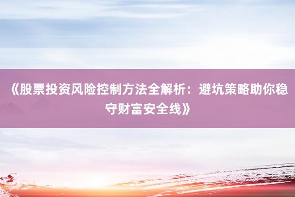 《股票投资风险控制方法全解析：避坑策略助你稳守财富安全线》