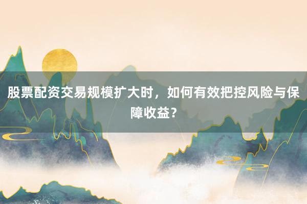 股票配资交易规模扩大时，如何有效把控风险与保障收益？