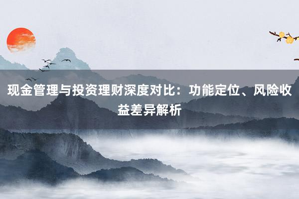 现金管理与投资理财深度对比：功能定位、风险收益差异解析