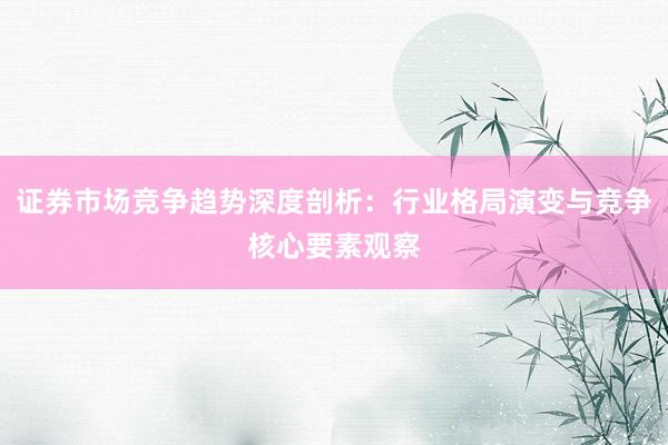 证券市场竞争趋势深度剖析：行业格局演变与竞争核心要素观察