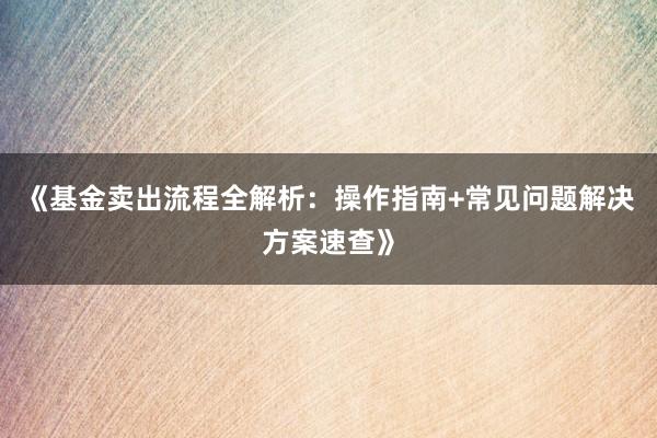 《基金卖出流程全解析：操作指南+常见问题解决方案速查》