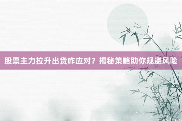 股票主力拉升出货咋应对？揭秘策略助你规避风险