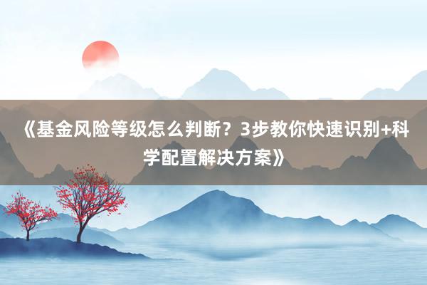 《基金风险等级怎么判断？3步教你快速识别+科学配置解决方案》