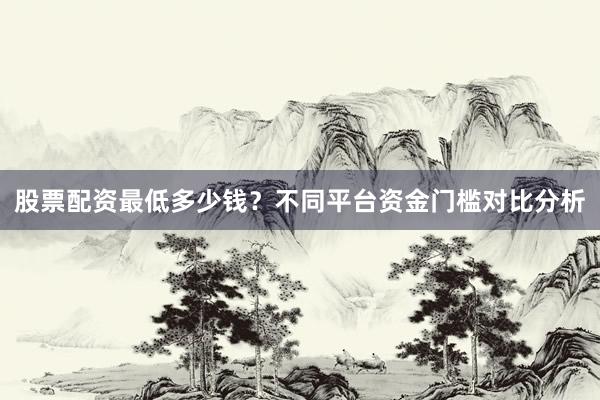 股票配资最低多少钱？不同平台资金门槛对比分析