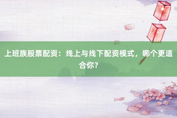 上班族股票配资：线上与线下配资模式，哪个更适合你？