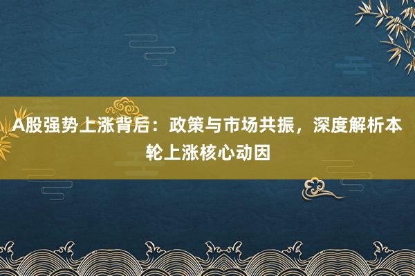 A股强势上涨背后：政策与市场共振，深度解析本轮上涨核心动因