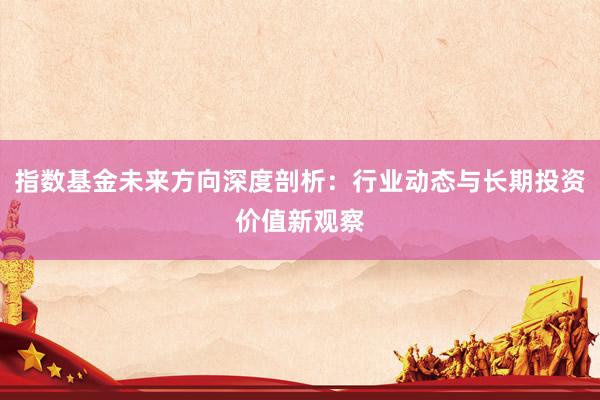 指数基金未来方向深度剖析：行业动态与长期投资价值新观察