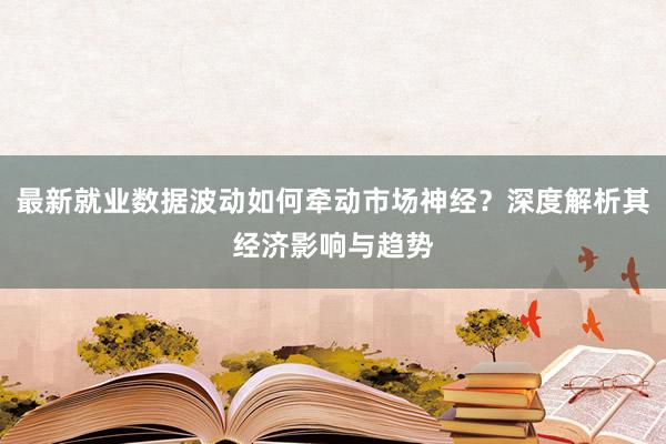 最新就业数据波动如何牵动市场神经？深度解析其经济影响与趋势