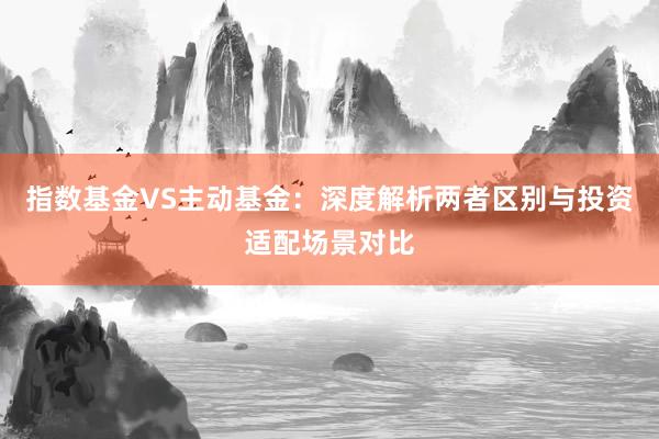 指数基金VS主动基金：深度解析两者区别与投资适配场景对比