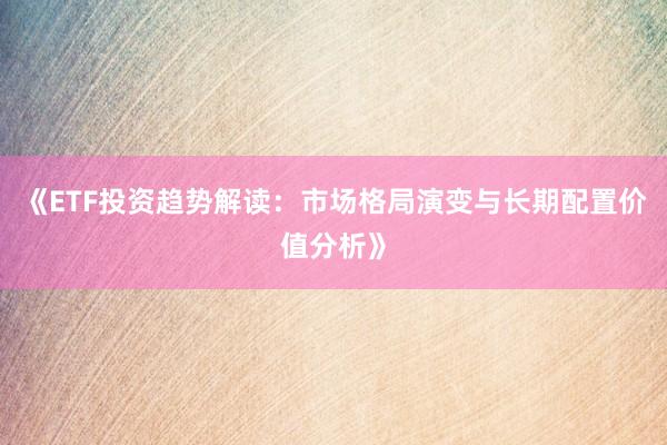 《ETF投资趋势解读：市场格局演变与长期配置价值分析》